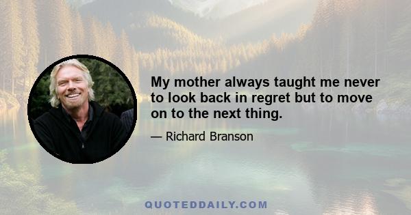 My mother always taught me never to look back in regret but to move on to the next thing.