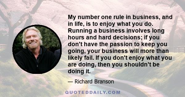 My number one rule in business, and in life, is to enjoy what you do. Running a business involves long hours and hard decisions; if you don't have the passion to keep you going, your business will more than likely fail. 