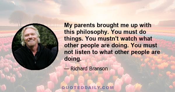 My parents brought me up with this philosophy. You must do things. You mustn't watch what other people are doing. You must not listen to what other people are doing.