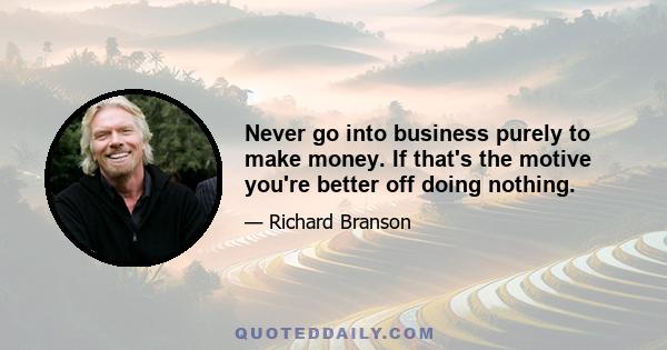 Never go into business purely to make money. If that's the motive you're better off doing nothing.