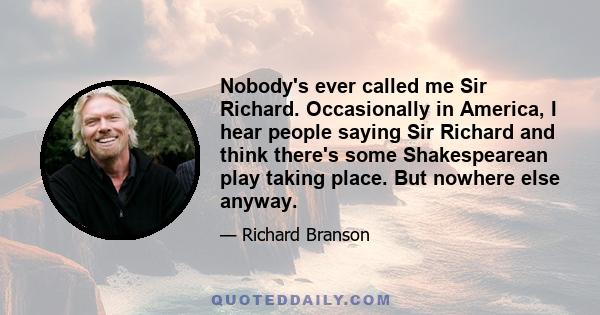 Nobody's ever called me Sir Richard. Occasionally in America, I hear people saying Sir Richard and think there's some Shakespearean play taking place. But nowhere else anyway.