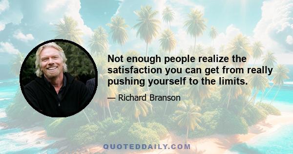 Not enough people realize the satisfaction you can get from really pushing yourself to the limits.