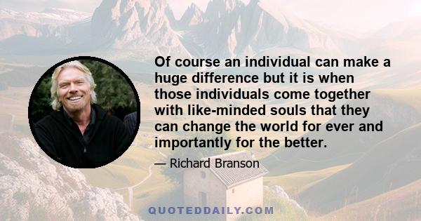 Of course an individual can make a huge difference but it is when those individuals come together with like-minded souls that they can change the world for ever and importantly for the better.