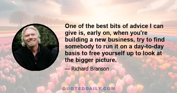 One of the best bits of advice I can give is, early on, when you're building a new business, try to find somebody to run it on a day-to-day basis to free yourself up to look at the bigger picture.