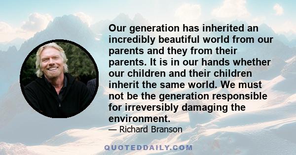 Our generation has inherited an incredibly beautiful world from our parents and they from their parents. It is in our hands whether our children and their children inherit the same world. We must not be the generation