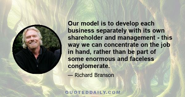 Our model is to develop each business separately with its own shareholder and management - this way we can concentrate on the job in hand, rather than be part of some enormous and faceless conglomerate.