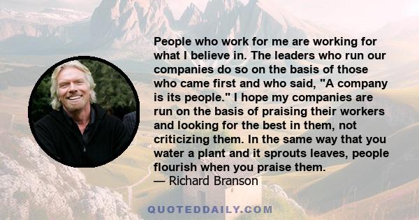 People who work for me are working for what I believe in. The leaders who run our companies do so on the basis of those who came first and who said, A company is its people. I hope my companies are run on the basis of