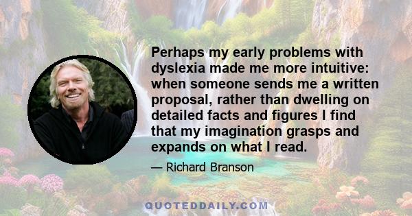 Perhaps my early problems with dyslexia made me more intuitive: when someone sends me a written proposal, rather than dwelling on detailed facts and figures I find that my imagination grasps and expands on what I read.