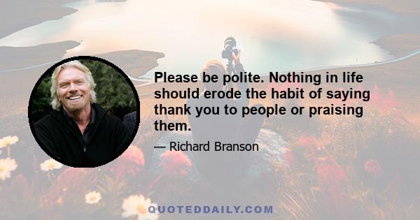 Please be polite. Nothing in life should erode the habit of saying thank you to people or praising them.