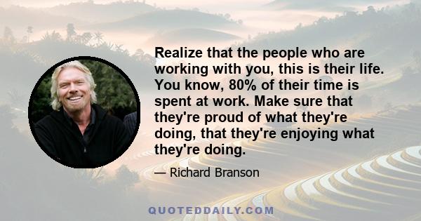 Realize that the people who are working with you, this is their life. You know, 80% of their time is spent at work. Make sure that they're proud of what they're doing, that they're enjoying what they're doing.