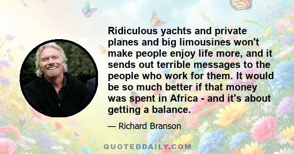 Ridiculous yachts and private planes and big limousines won't make people enjoy life more, and it sends out terrible messages to the people who work for them. It would be so much better if that money was spent in Africa 