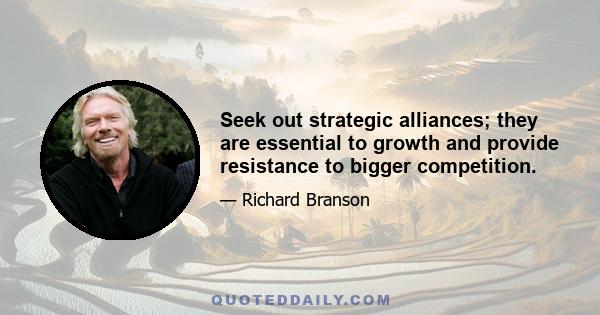 Seek out strategic alliances; they are essential to growth and provide resistance to bigger competition.