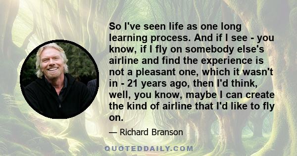 So I've seen life as one long learning process. And if I see - you know, if I fly on somebody else's airline and find the experience is not a pleasant one, which it wasn't in - 21 years ago, then I'd think, well, you