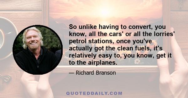 So unlike having to convert, you know, all the cars' or all the lorries' petrol stations, once you've actually got the clean fuels, it's relatively easy to, you know, get it to the airplanes.