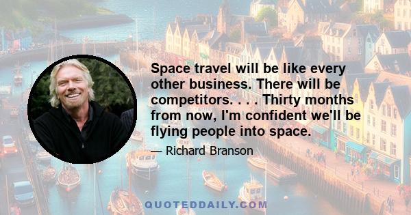 Space travel will be like every other business. There will be competitors. . . . Thirty months from now, I'm confident we'll be flying people into space.