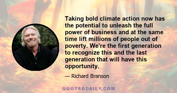 Taking bold climate action now has the potential to unleash the full power of business and at the same time lift millions of people out of poverty. We're the first generation to recognize this and the last generation