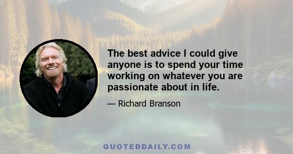 The best advice I could give anyone is to spend your time working on whatever you are passionate about in life.