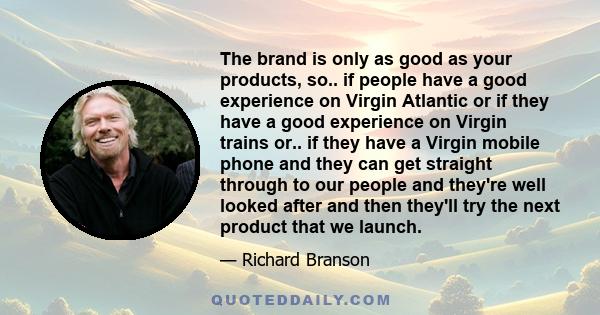 The brand is only as good as your products, so.. if people have a good experience on Virgin Atlantic or if they have a good experience on Virgin trains or.. if they have a Virgin mobile phone and they can get straight