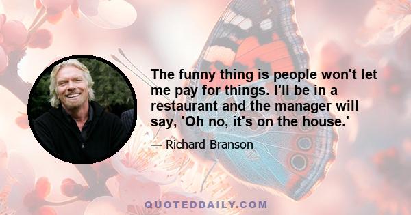 The funny thing is people won't let me pay for things. I'll be in a restaurant and the manager will say, 'Oh no, it's on the house.'