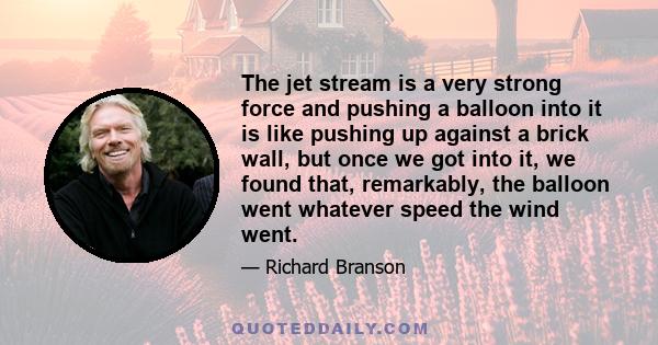 The jet stream is a very strong force and pushing a balloon into it is like pushing up against a brick wall, but once we got into it, we found that, remarkably, the balloon went whatever speed the wind went.