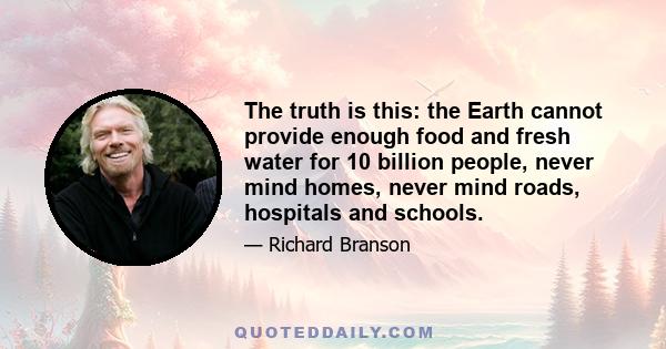 The truth is this: the Earth cannot provide enough food and fresh water for 10 billion people, never mind homes, never mind roads, hospitals and schools.