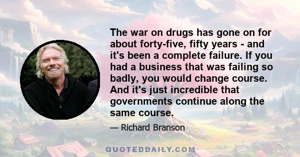 The war on drugs has gone on for about forty-five, fifty years - and it's been a complete failure. If you had a business that was failing so badly, you would change course. And it's just incredible that governments