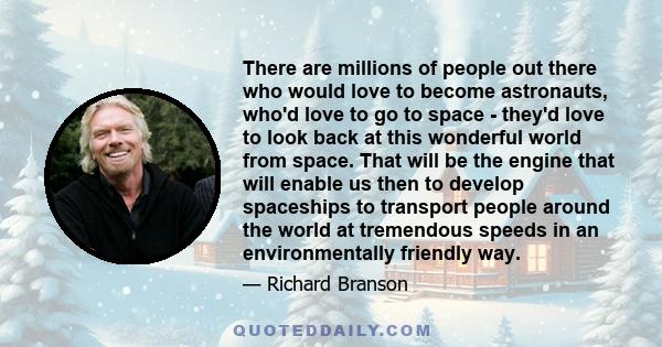 There are millions of people out there who would love to become astronauts, who'd love to go to space - they'd love to look back at this wonderful world from space. That will be the engine that will enable us then to