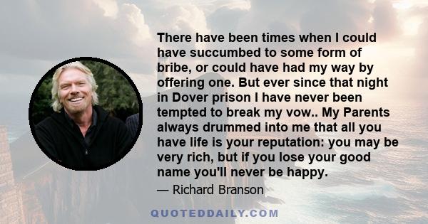 There have been times when I could have succumbed to some form of bribe, or could have had my way by offering one. But ever since that night in Dover prison I have never been tempted to break my vow.. My Parents always