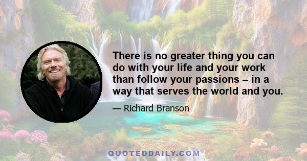 There is no greater thing you can do with your life and your work than follow your passions – in a way that serves the world and you.