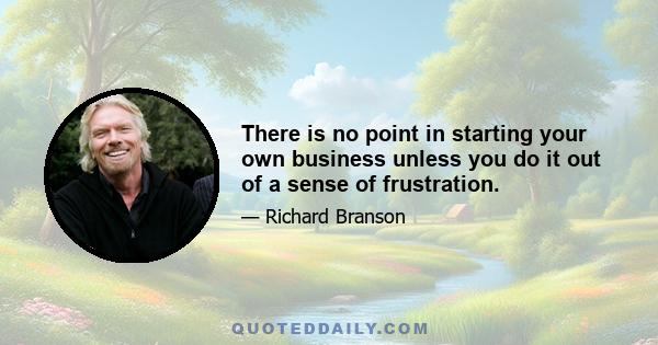 There is no point in starting your own business unless you do it out of a sense of frustration.