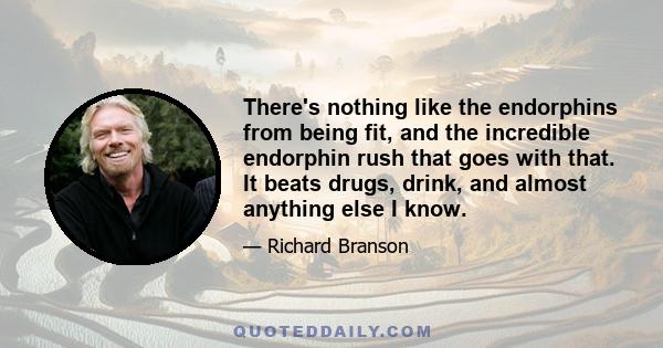 There's nothing like the endorphins from being fit, and the incredible endorphin rush that goes with that. It beats drugs, drink, and almost anything else I know.