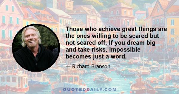 Those who achieve great things are the ones willing to be scared but not scared off. If you dream big and take risks, impossible becomes just a word.