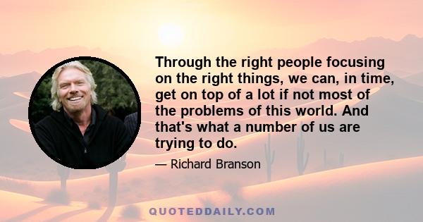 Through the right people focusing on the right things, we can, in time, get on top of a lot if not most of the problems of this world. And that's what a number of us are trying to do.