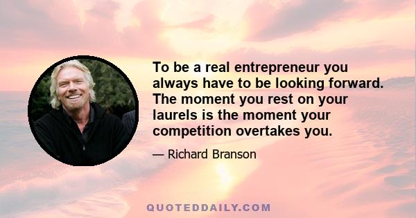 To be a real entrepreneur you always have to be looking forward. The moment you rest on your laurels is the moment your competition overtakes you.