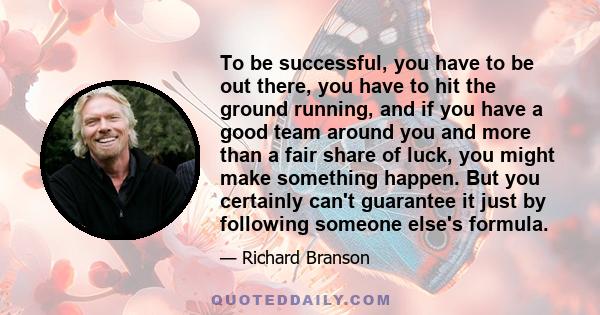 To be successful, you have to be out there, you have to hit the ground running, and if you have a good team around you and more than a fair share of luck, you might make something happen. But you certainly can't