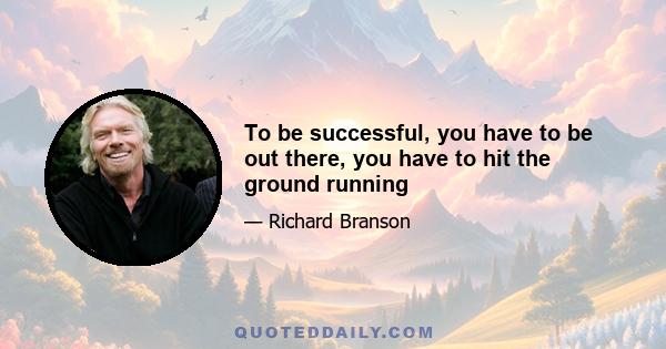 To be successful, you have to be out there, you have to hit the ground running