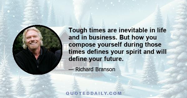 Tough times are inevitable in life and in business. But how you compose yourself during those times defines your spirit and will define your future.