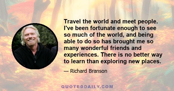 Travel the world and meet people. I've been fortunate enough to see so much of the world, and being able to do so has brought me so many wonderful friends and experiences. There is no better way to learn than exploring