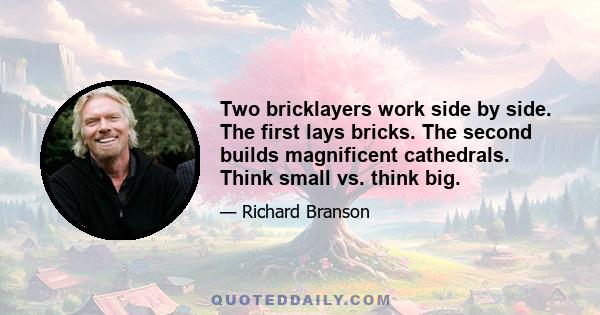 Two bricklayers work side by side. The first lays bricks. The second builds magnificent cathedrals. Think small vs. think big.