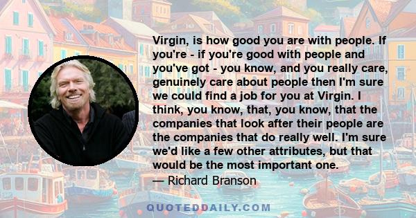 Virgin, is how good you are with people. If you're - if you're good with people and you've got - you know, and you really care, genuinely care about people then I'm sure we could find a job for you at Virgin. I think,