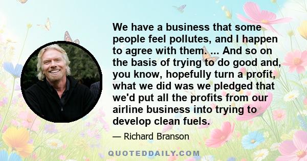 We have a business that some people feel pollutes, and I happen to agree with them. ... And so on the basis of trying to do good and, you know, hopefully turn a profit, what we did was we pledged that we'd put all the