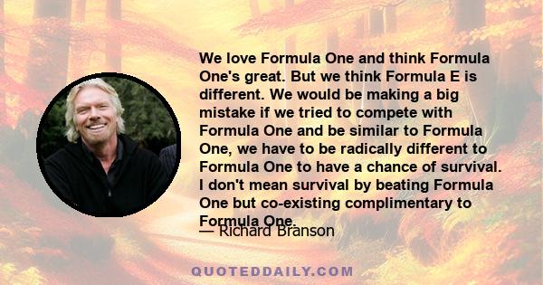 We love Formula One and think Formula One's great. But we think Formula E is different. We would be making a big mistake if we tried to compete with Formula One and be similar to Formula One, we have to be radically