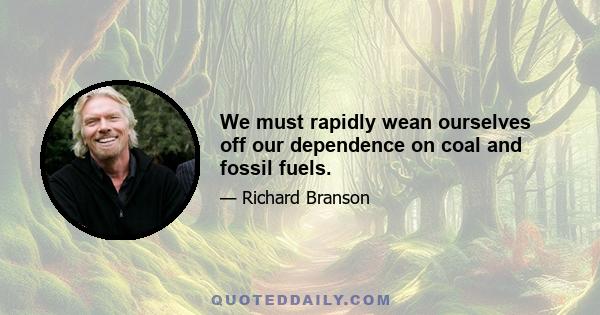 We must rapidly wean ourselves off our dependence on coal and fossil fuels.