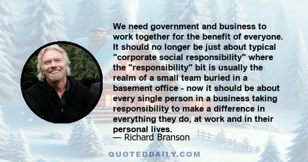 We need government and business to work together for the benefit of everyone. It should no longer be just about typical corporate social responsibility where the responsibility bit is usually the realm of a small team