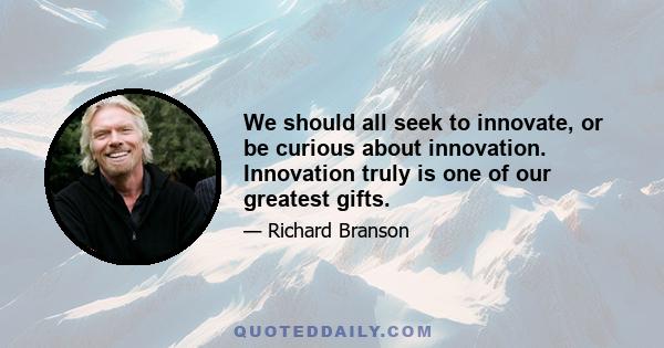 We should all seek to innovate, or be curious about innovation. Innovation truly is one of our greatest gifts.