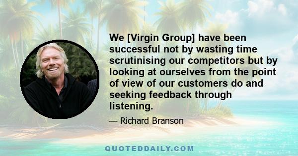 We [Virgin Group] have been successful not by wasting time scrutinising our competitors but by looking at ourselves from the point of view of our customers do and seeking feedback through listening.