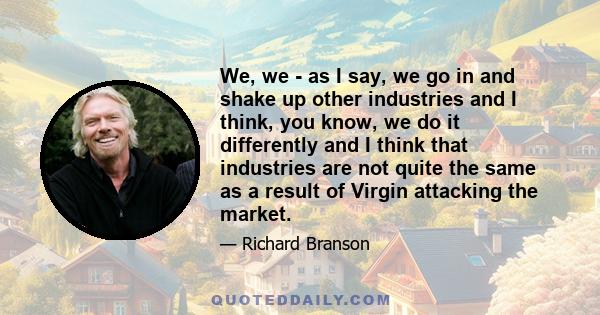 We, we - as I say, we go in and shake up other industries and I think, you know, we do it differently and I think that industries are not quite the same as a result of Virgin attacking the market.