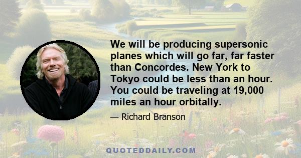 We will be producing supersonic planes which will go far, far faster than Concordes. New York to Tokyo could be less than an hour. You could be traveling at 19,000 miles an hour orbitally.