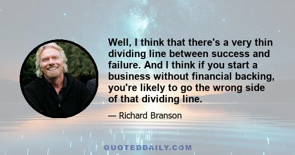 Well, I think that there's a very thin dividing line between success and failure. And I think if you start a business without financial backing, you're likely to go the wrong side of that dividing line.