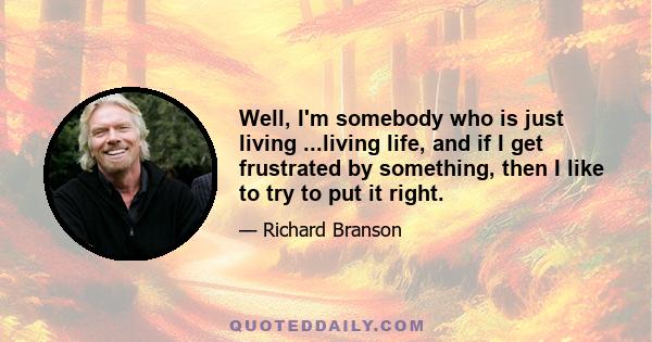 Well, I'm somebody who is just living ...living life, and if I get frustrated by something, then I like to try to put it right.